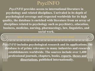 PsycINFO
PsycINFO provides access to international literature in
psychology and related disciplines. Unrivaled in its depth of
psychological coverage and respected worldwide for its high
quality, the database is enriched with literature from an array of
disciplines related to psychology such as psychiatry, education,
business, medicine, nursing, pharmacology, law, linguistics, and
social work.
http://www.csa2.com/csa/factsheets/psycinfo.shtml
PsycINFO includes psychological research and its applications; the
database is of prime relevance to many industries and research
establishments worldwide. The sources include over 1,400
professional journals, chapters, books, reports, theses and
dissertations, published internationally.
 