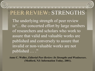 PEER REVIEW: STRENGTHS
Anne C. Weller, Editorial Peer Review: Its Strengths and Weaknesses.
(Medford, NJ: Information Today, 2001).
The underlying strength of peer review
is“…the concerted effort by large numbers
of researchers and scholars who work to
assure that valid and valuable works are
published and conversely to assure that
invalid or non-valuable works are not
published … .”
 
