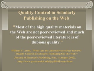 Quality Control in Scholarly
Publishing on the Web
"Most of the high quality materials on
the Web are not peer-reviewed and much
of the peer-reviewed literature is of
dubious quality.”
William Y. Arms, "What Are the Alternatives to Peer Review?
Quality Control in Scholarly Publishing On The Web."
Journal of Electronic Publishing, 8 no. 1 (August 2002).
http://www.press.umich.edu/jep/08-01/arms.html
 
