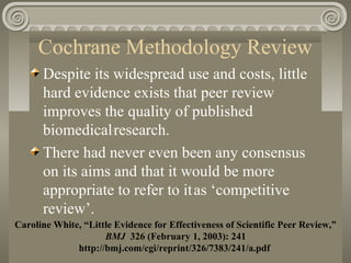 Cochrane Methodology Review
Despite its widespread use and costs, little
hard evidence exists that peer review
improves the quality of published
biomedicalresearch.
There had never even been any consensus
on its aims and that it would be more
appropriate to refer to itas ‘competitive
review’.
Caroline White, “Little Evidence for Effectiveness of Scientific Peer Review,”
BMJ 326 (February 1, 2003): 241
http://bmj.com/cgi/reprint/326/7383/241/a.pdf
 
