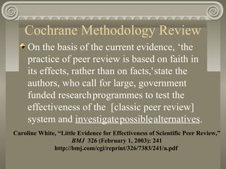 Cochrane Methodology Review
On the basis of the current evidence, ‘the
practice of peer review is based on faith in
its effects, rather than on facts,'state the
authors, who call for large, government
funded researchprogrammes to test the
effectiveness of the [classic peer review]
system and investigatepossiblealternatives.
Caroline White, “Little Evidence for Effectiveness of Scientific Peer Review,”
BMJ 326 (February 1, 2003): 241
http://bmj.com/cgi/reprint/326/7383/241/a.pdf
 