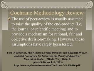Cochrane Methodology Review
The use of peer-review is usually assumed
to raise the quality of the end-product (i.e.
the journal or scientific meeting) and to
provide a mechanism for rational, fair and
objective decision-making. However, these
assumptions have rarely been tested.
Tom O. Jefferson, Phil Alderson, Frank Davidoff, and Elizabeth Wager,
Editorial Peer-review for Improving the Quality of Reports of
Biomedical Studies. (Middle Way, Oxford:
Update Software Ltd, 2003).
http://www.update-software.com/Cochrane/MR000016.pdf
 