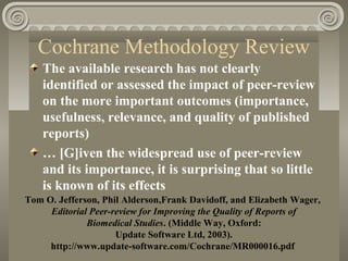 Cochrane Methodology Review
The available research has not clearly
identified or assessed the impact of peer-review
on the more important outcomes (importance,
usefulness, relevance, and quality of published
reports)
… [G]iven the widespread use of peer-review
and its importance, it is surprising that so little
is known of its effects
Tom O. Jefferson, Phil Alderson,Frank Davidoff, and Elizabeth Wager,
Editorial Peer-review for Improving the Quality of Reports of
Biomedical Studies. (Middle Way, Oxford:
Update Software Ltd, 2003).
http://www.update-software.com/Cochrane/MR000016.pdf
 
