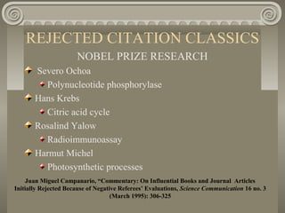 REJECTED CITATION CLASSICS
NOBEL PRIZE RESEARCH
Severo Ochoa
Polynucleotide phosphorylase
Hans Krebs
Citric acid cycle
Rosalind Yalow
Radioimmunoassay
Harmut Michel
Photosynthetic processes
Juan Miguel Campanario, “Commentary: On Influential Books and Journal Articles
Initially Rejected Because of Negative Referees’ Evaluations, Science Communication 16 no. 3
(March 1995): 306-325
 