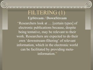 FILTERING (1)
UpStream / DownStream
“Researchers look at … [certain types] of
electronic publications because, despite
being tentative, may be relevant to their
work. Researchers are expected to do their
own ‘downstream-filtering’ of relevant
information, which in the electronic world
can be facilitated by providing meta-
information.”
 