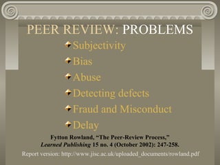 PEER REVIEW: PROBLEMS
Subjectivity
Bias
Abuse
Detecting defects
Fraud and Misconduct
Delay
Fytton Rowland, “The Peer-Review Process,”
Learned Publishing 15 no. 4 (October 2002): 247-258.
Report version: http://www.jisc.ac.uk/uploaded_documents/rowland.pdf
 