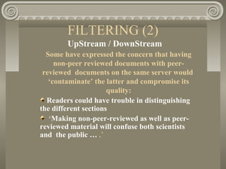 FILTERING (2)
UpStream / DownStream
Some have expressed the concern that having
non-peer reviewed documents with peer-
reviewed documents on the same server would
‘contaminate’ the latter and compromise its
quality:
Readers could have trouble in distinguishing
the different sections
‘Making non-peer-reviewed as well as peer-
reviewed material will confuse both scientists
and the public … .’
 