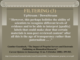 FILTERING (3)
UpStream / DownStream
“‘However, this perhaps belittles the ability of
scientists to recognize different levels of
evidence and to be able to interpret [quality]
labels that could make clear that certain
materials is non-peer-reviewed content’ after
all this is the age of transparency rather than
paternalism … .”
Gunther Essenbach, “The Impact of Preprint Servers and Electronic
Publishing on Biomedical Research,”
Current Opinion in Immunology 12 no. 5 (October 2000): 499-503.
http://yi.com/home/EysenbachGunther/scans/Eysenbach2000e_CurrOpImmunol_preprint_servers.pdf
 