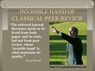 INVISIBLE HAND OF
CLASSICAL PEER REVIEW
“The refereed journal
literature needs to be
freed from both
paper and its costs,
but not from peer
review, whose
‘invisible hand’ is
what maintains its
quality.”
Stevan Harnad
http://www.presidentmoron.com
 