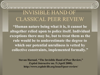 INVISIBLE HAND OF
CLASSICAL PEER REVIEW
“Human nature being what it is, it cannot be
altogether relied upon to police itself. Individual
exceptions there may be, but to treat them as the
rule would be to underestimate the degree to
which our potential unruliness is vetted by
collective constraints, implemented formally.”
Stevan Harnad, “The Invisible Hand of Peer Review,”
Exploit Interactive no. 5 (April 2000).
http://www.exploit-lib.org/issue5/peer-review/
 