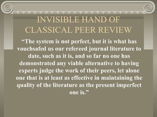 INVISIBLE HAND OF
CLASSICAL PEER REVIEW
“The system is not perfect, but it is what has
vouchsafed us our refereed journal literature to
date, such as it is, and so far no one has
demonstrated any viable alternative to having
experts judge the work of their peers, let alone
one that is at least as effective in maintaining the
quality of the literature as the present imperfect
one is.”
 