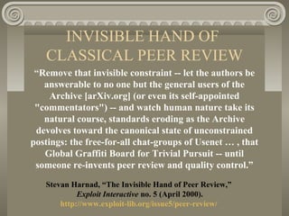 INVISIBLE HAND OF
CLASSICAL PEER REVIEW
“Remove that invisible constraint -- let the authors be
answerable to no one but the general users of the
Archive [arXiv.org] (or even its self-appointed
"commentators") -- and watch human nature take its
natural course, standards eroding as the Archive
devolves toward the canonical state of unconstrained
postings: the free-for-all chat-groups of Usenet … , that
Global Graffiti Board for Trivial Pursuit -- until
someone re-invents peer review and quality control.”
Stevan Harnad, “The Invisible Hand of Peer Review,”
Exploit Interactive no. 5 (April 2000).
http://www.exploit-lib.org/issue5/peer-review/
 