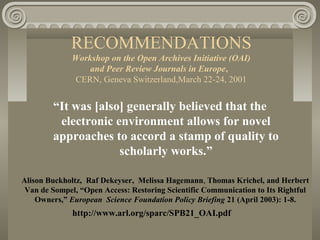 RECOMMENDATIONS
Workshop on the Open Archives Initiative (OAI)
and Peer Review Journals in Europe,
CERN, Geneva Switzerland,March 22-24, 2001
“It was [also] generally believed that the
electronic environment allows for novel
approaches to accord a stamp of quality to
scholarly works.”
Alison Buckholtz, Raf Dekeyser, Melissa Hagemann, Thomas Krichel, and Herbert
Van de Sompel, “Open Access: Restoring Scientific Communication to Its Rightful
Owners,” European Science Foundation Policy Briefing 21 (April 2003): 1-8.
http://www.arl.org/sparc/SPB21_OAI.pdf
 