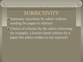 SUBJECTIVITY
Summary rejections by editor without
sending the paper to referees
Choice of referees by the editor (choosing
for example, a known harsh referee for a
paper the editor wishes to see rejected)
 
