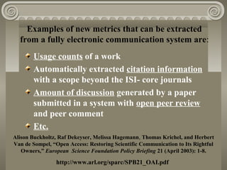 Examples of new metrics that can be extracted
from a fully electronic communication system are:
Usage counts of a work
Automatically extracted citation information
with a scope beyond the ISI- core journals
Amount of discussion generated by a paper
submitted in a system with open peer review
and peer comment
Etc.
Alison Buckholtz, Raf Dekeyser, Melissa Hagemann, Thomas Krichel, and Herbert
Van de Sompel, “Open Access: Restoring Scientific Communication to Its Rightful
Owners,” European Science Foundation Policy Briefing 21 (April 2003): 1-8.
http://www.arl.org/sparc/SPB21_OAI.pdf
 