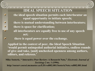 IDEAL SPEECH SITUATION
the ideal speech situation permits each interlocutor an
equal opportunity to initiate speech;
there is mutual understanding between interlocutors;
there is space for clarification;
all interlocutors are equally free to use of any speech
act;
there is equal power over the exchange.
Applied in the context of peer, the Ideal Speech Situation
‘would permit unimpeded authorial initiative, endless rounds
of give and take, [and] unchecked openness among authors,
editors, and referees.’
Mike Sosteric, “ Interactive Peer Review: A Research Note,” Electronic Journal of
Sociology 2 no. 1 (1996).
http://socserv.socsci.mcmaster.ca/EJS/vol002.001/SostericNote.vol002.001.html
 