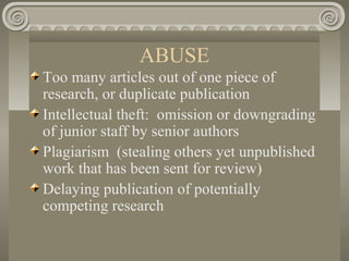ABUSE
Too many articles out of one piece of
research, or duplicate publication
Intellectual theft: omission or downgrading
of junior staff by senior authors
Plagiarism (stealing others yet unpublished
work that has been sent for review)
Delaying publication of potentially
competing research
 
