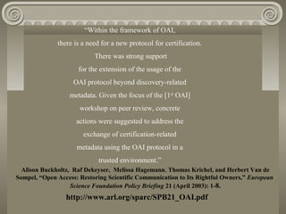 “Within the framework of OAI,
there is a need for a new protocol for certification.
There was strong support
for the extension of the usage of the
OAI protocol beyond discovery-related
metadata. Given the focus of the [1st
OAI]
workshop on peer review, concrete
actions were suggested to address the
exchange of certification-related
metadata using the OAI protocol in a
trusted environment.”
http://www.arl.org/sparc/SPB21_OAI.pdf
Alison Buckholtz, Raf Dekeyser, Melissa Hagemann, Thomas Krichel, and Herbert Van de
Sompel, “Open Access: Restoring Scientific Communication to Its Rightful Owners,” European
Science Foundation Policy Briefing 21 (April 2003): 1-8.
 