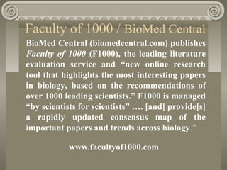 Faculty of 1000 / BioMed Central
BioMed Central (biomedcentral.com) publishes
Faculty of 1000 (F1000), the leading literature
evaluation service and “new online research
tool that highlights the most interesting papers
in biology, based on the recommendations of
over 1000 leading scientists.” F1000 is managed
“by scientists for scientists” …. [and] provide[s]
a rapidly updated consensus map of the
important papers and trends across biology.”
www.facultyof1000.com
 