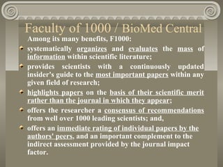 Faculty of 1000 / BioMed Central
Among its many benefits, F1000:
systematically organizes and evaluates the mass of
information within scientific literature;
provides scientists with a continuously updated
insider's guide to the most important papers within any
given field of research;
highlights papers on the basis of their scientific merit
rather than the journal in which they appear;
offers the researcher a consensus of recommendations
from well over 1000 leading scientists; and,
offers an immediate rating of individual papers by the
authors' peers, and an important complement to the
indirect assessment provided by the journal impact
factor.
 
