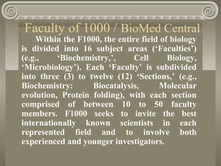 Faculty of 1000 / BioMed Central
Within the F1000, the entire field of biology
is divided into 16 subject areas (‘Faculties’)
(e.g., ‘Biochemistry,’, Cell Biology,
‘Microbiology’). Each ‘Faculty’ is subdivided
into three (3) to twelve (12) ‘Sections,’ (e.g.,
Biochemistry: Biocatalysis, Molecular
evolution, Protein folding), with each section
comprised of between 10 to 50 faculty
members. F1000 seeks to invite the best
internationally known scientists in each
represented field and to involve both
experienced and younger investigators.
 