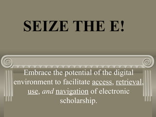 SEIZE THE E!
Embrace the potential of the digital
environment to facilitate access, retrieval,
use, and navigation of electronic
scholarship.
 