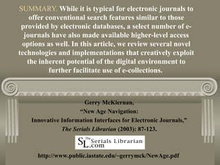 SUMMARY. While it is typical for electronic journals to
offer conventional search features similar to those
provided by electronic databases, a select number of e-
journals have also made available higher-level access
options as well. In this article, we review several novel
technologies and implementations that creatively exploit
the inherent potential of the digital environment to
further facilitate use of e-collections.
Gerry McKiernan,
“New Age Navigation:
Innovative Information Interfaces for Electronic Journals,”
The Serials Librarian (2003): 87-123.
http://www.public.iastate.edu/~gerrymck/NewAge.pdf
 