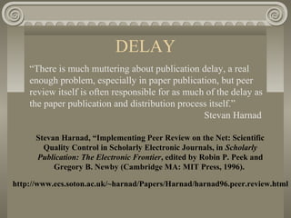 DELAY
“There is much muttering about publication delay, a real
enough problem, especially in paper publication, but peer
review itself is often responsible for as much of the delay as
the paper publication and distribution process itself.”
Stevan Harnad
Stevan Harnad, “Implementing Peer Review on the Net: Scientific
Quality Control in Scholarly Electronic Journals, in Scholarly
Publication: The Electronic Frontier, edited by Robin P. Peek and
Gregory B. Newby (Cambridge MA: MIT Press, 1996).
http://www.ecs.soton.ac.uk/~harnad/Papers/Harnad/harnad96.peer.review.html
 