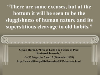 “There are some excuses, but at the
bottom it will be seen to be the
sluggishness of human nature and its
superstitious cleavage to old habits.”
Stevan Harnad, “Free at Last: The Future of Peer-
Reviewed Journals,”
D-Lib Magazine 5 no. 12 (December 1999)
http://www.dlib.org/dlib/december99/12contents.html
 