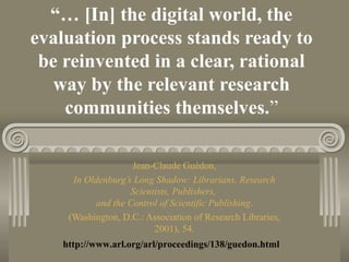 “… [In] the digital world, the
evaluation process stands ready to
be reinvented in a clear, rational
way by the relevant research
communities themselves.”
Jean-Claude Guédon,
In Oldenburg’s Long Shadow: Librarians, Research
Scientists, Publishers,
and the Control of Scientific Publishing.
(Washington, D.C.: Association of Research Libraries,
2001), 54.
http://www.arl.org/arl/proceedings/138/guedon.html
 