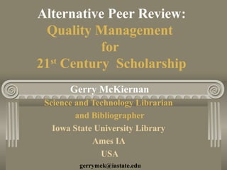 Alternative Peer Review:
Quality Management
for
21st
Century Scholarship
Gerry McKiernan
Science and Technology Librarian
and Bibliographer
Iowa State University Library
Ames IA
USA
gerrymck@iastate.edu
 