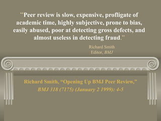 “Peer review is slow, expensive, profligate of
academic time, highly subjective, prone to bias,
easily abused, poor at detecting gross defects, and
almost useless in detecting fraud.”
Richard Smith, “Opening Up BMJ Peer Review,”
BMJ 318 (7175) (January 2 1999): 4-5
Richard Smith
Editor, BMJ
 