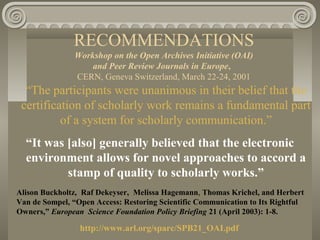 RECOMMENDATIONS
Workshop on the Open Archives Initiative (OAI)
and Peer Review Journals in Europe,
CERN, Geneva Switzerland, March 22-24, 2001
“The participants were unanimous in their belief that the
certification of scholarly work remains a fundamental part
of a system for scholarly communication.”
“It was [also] generally believed that the electronic
environment allows for novel approaches to accord a
stamp of quality to scholarly works.”
Alison Buckholtz, Raf Dekeyser, Melissa Hagemann, Thomas Krichel, and Herbert
Van de Sompel, “Open Access: Restoring Scientific Communication to Its Rightful
Owners,” European Science Foundation Policy Briefing 21 (April 2003): 1-8.
http://www.arl.org/sparc/SPB21_OAI.pdf
 