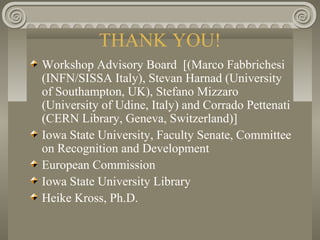 THANK YOU!
Workshop Advisory Board [(Marco Fabbrichesi
(INFN/SISSA Italy), Stevan Harnad (University
of Southampton, UK), Stefano Mizzaro
(University of Udine, Italy) and Corrado Pettenati
(CERN Library, Geneva, Switzerland)]
Iowa State University, Faculty Senate, Committee
on Recognition and Development
European Commission
Iowa State University Library
Heike Kross, Ph.D.
 