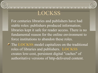 LOCKSS
For centuries libraries and publishers have had
stable roles: publishers produced information;
libraries kept it safe for reader access. There is no
fundamental reason for the online environment to
force institutions to abandon these roles.
The LOCKSS model capitalizes on the traditional
roles of libraries and publishers. LOCKSS
creates low-cost, persistent digital "caches" of
authoritative versions of http-delivered content.
 