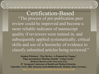 Certification-Based
“The process of pre-publication peer
review could be improved and become a
more reliable indicator of manuscript
quality if reviewers were trained in, and
subsequently applied systematically, critical
skills and use of a hierarchy of evidence to
classify submitted articles being reviewed.”
Stephen Pritchard , “Peer Review - a Proposal for Change,”
Paper presented at Thinking Globally - Acting Locally:
Medical Libraries at the Turn of an Era,
8th
European Conference of Health and Medical Libraries,
September 16-21, 2002, Deutsche Zentralbibliothek für Medizin, Köln, Germany.
http://www.zbmed.de/eahil2002/abstracts/pritchard.pdf
 