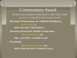 Commentary-based
Readers can comment before and/or after classic peer
review, or instead of classic peer review
Electronic Transactions on Artificial Intelligence
(www.etaij.org)
OPEN REVIEW / REFEERING
Journal of Interactive Media in Education
(www-jime.open.ac.uk)
PRE- AND POST- COMMENTARY
Psycoloquy
(psycprints.ecs.soton.ac.uk)
POST PEER REVIEW COMMENTARY)
 
