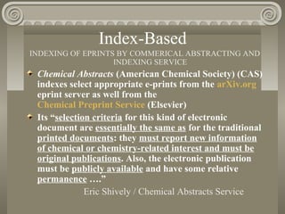Index-Based
INDEXING OF EPRINTS BY COMMERICAL ABSTRACTING AND
INDEXING SERVICE
Chemical Abstracts (American Chemical Society) (CAS)
indexes select appropriate e-prints from the arXiv.org
eprint server as well from the
Chemical Preprint Service (Elsevier)
Its “selection criteria for this kind of electronic
document are essentially the same as for the traditional
printed documents: they must report new information
of chemical or chemistry-related interest and must be
original publications. Also, the electronic publication
must be publicly available and have some relative
permanence ….”
Eric Shively / Chemical Abstracts Service
 