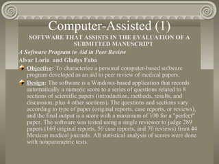 Computer-Assisted (1)
SOFTWARE THAT ASSISTS IN THE EVALUATION OF A
SUBMITTED MANUSCRIPT
A Software Program to Aid in Peer Review
Alvar Loria and Gladys Faba
Objective: To characterize a personal computer-based software
program developed as an aid to peer review of medical papers.
Design: The software is a Windows-based application that records
automatically a numeric score to a series of questions related to 8
sections of scientific papers (introduction, methods, results, and
discussion, plus 4 other sections). The questions and sections vary
according to type of paper (original reports, case reports, or reviews),
and the final output is a score with a maximum of 100 for a "perfect"
paper. The software was tested using a single reviewer to judge 289
papers (169 original reports, 50 case reports, and 70 reviews) from 44
Mexican medical journals. All statistical analysis of scores were done
with nonparametric tests.
 