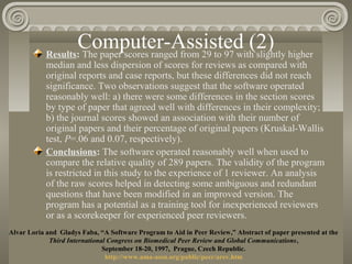 Computer-Assisted (2)Results: The paper scores ranged from 29 to 97 with slightly higher
median and less dispersion of scores for reviews as compared with
original reports and case reports, but these differences did not reach
significance. Two observations suggest that the software operated
reasonably well: a) there were some differences in the section scores
by type of paper that agreed well with differences in their complexity;
b) the journal scores showed an association with their number of
original papers and their percentage of original papers (Kruskal-Wallis
test, P=.06 and 0.07, respectively).
Conclusions: The software operated reasonably well when used to
compare the relative quality of 289 papers. The validity of the program
is restricted in this study to the experience of 1 reviewer. An analysis
of the raw scores helped in detecting some ambiguous and redundant
questions that have been modified in an improved version. The
program has a potential as a training tool for inexperienced reviewers
or as a scorekeeper for experienced peer reviewers.
Alvar Loria and Gladys Faba, “A Software Program to Aid in Peer Review,” Abstract of paper presented at the
Third International Congress on Biomedical Peer Review and Global Communications,
September 18-20, 1997, Prague, Czech Republic.
http://www.ama-assn.org/public/peer/arev.htm
 