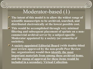 Moderator-based (1)
The intent of this model is to allow the widest range of
scientific manuscripts to be archived, searched, and
distributed electronically at the lowest possible cost.
This would be accomplished through very minimal
filtering and subsequent placement of eprints on a non-
commercial archival server by a subject-specific
Moderator appointed by a society (or consortia of
societies).
A society-appointed Editorial Board (with double-blind
peer review approved by the non-profit Peer Review
Inc. organization) would then identify the most
important materials from among these archived items,
and the stamp of approval for these items would be
included in a secondary Virtual Collection.
 