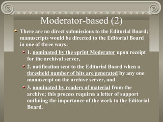 Moderator-based (2)
There are no direct submissions to the Editorial Board;
manuscripts would be directed to the Editorial Board
in one of three ways:
1. nominated by the eprint Moderator upon receipt
for the archival server,
2. notification sent to the Editorial Board when a
threshold number of hits are generated by any one
manuscript on the archive server, and
3. nominated by readers of material from the
archive; this process requires a letter of support
outlining the importance of the work to the Editorial
Board.
 