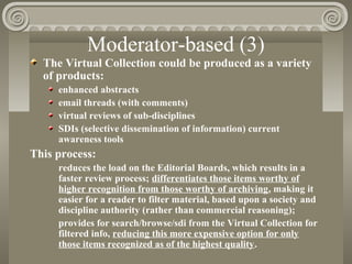 Moderator-based (3)
The Virtual Collection could be produced as a variety
of products:
enhanced abstracts
email threads (with comments)
virtual reviews of sub-disciplines
SDIs (selective dissemination of information) current
awareness tools
This process:
reduces the load on the Editorial Boards, which results in a
faster review process; differentiates those items worthy of
higher recognition from those worthy of archiving, making it
easier for a reader to filter material, based upon a society and
discipline authority (rather than commercial reasoning);
provides for search/browse/sdi from the Virtual Collection for
filtered info, reducing this more expensive option for only
those items recognized as of the highest quality.
 