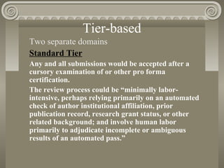 Tier-based
Two separate domains
Standard Tier
Any and all submissions would be accepted after a
cursory examination of or other pro forma
certification.
The review process could be “minimally labor-
intensive, perhaps relying primarily on an automated
check of author institutional affiliation, prior
publication record, research grant status, or other
related background; and involve human labor
primarily to adjudicate incomplete or ambiguous
results of an automated pass.”
 