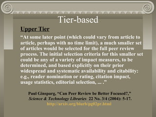 Tier-based
Upper Tier
“At some later point (which could vary from article to
article, perhaps with no time limit), a much smaller set
of articles would be selected for the full peer review
process. The initial selection criteria for this smaller set
could be any of a variety of impact measures, to be
determined, and based explicitly on their prior
widespread and systematic availability and citability:
e.g., reader nomination or rating, citation impact,
usage statistics, editorial selection, ... .”
Paul Ginsparg, “Can Peer Review be Better Focused?,”
Science & Technology Libraries 22 No. 3/4 (2004): 5-17.
http://arxiv.org/blurb/pg02pr.html
 