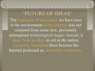 ‘FUTURE OF IDEAS’
The explosion of innovation we have seen
in the environment of the Internet was not
conjured from some new, previously
unimagined technological magic; instead, it
came from an ideal as old as the nation.
Creativity flourished there because the
Internet protected an innovation commons.
 