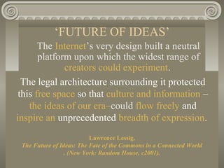 ‘FUTURE OF IDEAS’
The Internet’s very design built a neutral
platform upon which the widest range of
creators could experiment.
The legal architecture surrounding it protected
this free space so that culture and information –
the ideas of our era–could flow freely and
inspire an unprecedented breadth of expression.
Lawrence Lessig,
The Future of Ideas: The Fate of the Commons in a Connected World
. (New York: Random House, c2001).
 