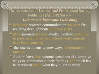 The Association of Learned and Professional Society
Publishers (ALPSP) Survey
Authors and Electronic Publishing
Scholarly research communication has seen far-
reaching developments in recent years.
Most journals are now available online as well as
in print, and numerous electronic-only journals
have been launched;
the Internet opens up new ways for journals to
operate.
Authors have also become conscious of alternative
ways to communicate their findings, and much has
been written about what they ought to think.
 