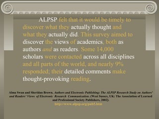 ALPSP felt that it would be timely to
discover what they actually thought and
what they actually did. This survey aimed to
discover the views of academics, both as
authors and as readers. Some 14,000
scholars were contacted across all disciplines
and all parts of the world, and nearly 9%
responded; their detailed comments make
thought-provoking reading.
Alma Swan and Sheridan Brown. Authors and Electronic Publishing: The ALPSP Research Study on Authors'
and Readers’ Views of Electronic Research Communication. (West Sussex, UK: The Association of Learned
and Professional Society Publishers, 2002).
http://www.alpsp.org/pub5.htm
 