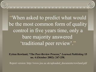 “When asked to predict what would
be the most common form of quality
control in five years time, only a
bare majority answered
‘traditional peer review’.”
Fytton Rowland, “The Peer-Review Process,” Learned Publishing 15
no. 4 (October 2002): 247-258.
Report version: http://www.jisc.ac.uk/uploaded_documents/rowland.pdf
 
